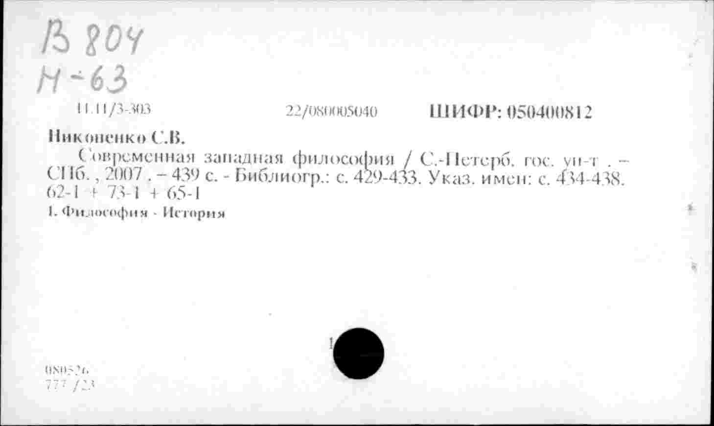 ﻿Л ?0У
Н '63
И.11/3-303	22/0X0005040 ШИФР: 050400X12
Никоненко С .В.
Современная западная философия / С.-11стсрб. гос. ун-т . — С116., 2007 . - 439 с. - Библиогр.: с. 429-433. Указ, имен- с 434-438 62-1 1 73-1 + 65-1
(.Философия ■ История
777 /23